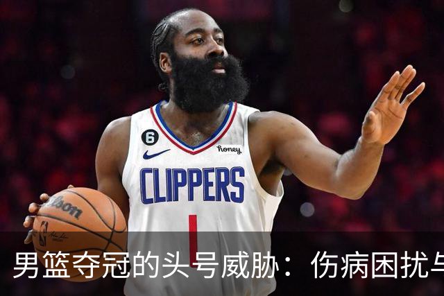 男篮夺冠的头号威胁：伤病困扰与实力下降